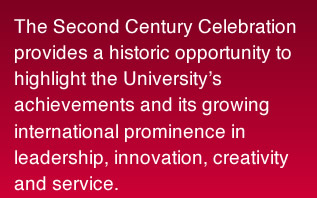 The Second Century Celebration provides a historic opportunity to highlight the University’s achievements and its growing international prominence in leadership, innovation, creativity and service.