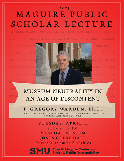 2023 MAGUIRE PUBLIC SCHOLAR LECTURE MUSEUM NEUTRALITY IN AN AGE OF DISCONTENT P. GREGORY WARDEN. Ph.D. MARK A. ROGLÁN DIRECTOR OF THE CUSTARD INSTITUTE FOR SPANISH ART AND CULTURE TUESDAY, APRIL II 12:00 - I: IS PM MEADOWS MUSEUM JONES GREAT HALL Register at smu.edu/ethics