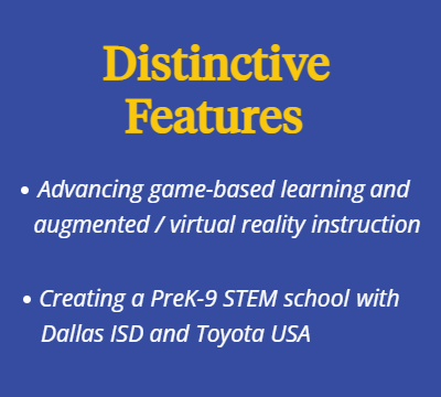Distinctive Features. Advancing game-based learning, and augmented / virtual reality instruction. Creating a PreK-9 STEM school with Dallas ISD and Toyota USA.