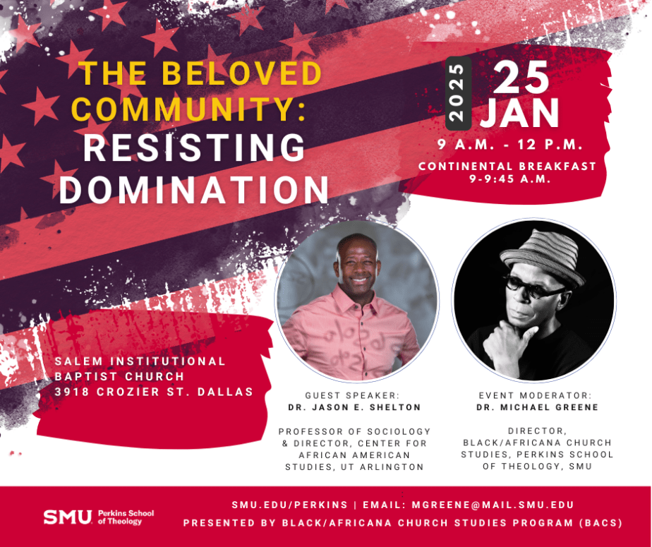 Graphic showing a distressed American Flag image behind the words "The Beoved Community: Resisting Domination" and "2025 25 JAN 9 A.M. - 12 P.M. CONTINENTAL BREAKFAST 9-9:45 A.M." on top. The text, "SALEM INSTITUTIONAL PABTIST CHURCH 3918 CROZIER ST. DALLAS" on the lower left and presenter images in circles on the right. Below the first image, the text, "GUEST SPEAKER: DR. JASON E. SHELTON PROFESSOR OF SOCIOLOGY & DIRECTOR, CENTER FOR AFRICAN AMERICAN STUDIES, UT ARLINGTON" and below the second the text, "EVENT MODERATOR: DR. MICHAEL GREENE DIRECTOR, BLACK/AFRICANA CHRUCH STUDIES, PERKINS SCHOOL OF THEOLOGY, SMU." In a red bar across the bottom the SMU Perkins School of Theology logo sits to the left of the text, "SMU.EDU/PERKINS | EMAIL: MGREENE@MAIL.SMU.EDU PRESENTED BY BLACK/AFRICANA CHURCH STUDIES PROGRAM (BACS)"