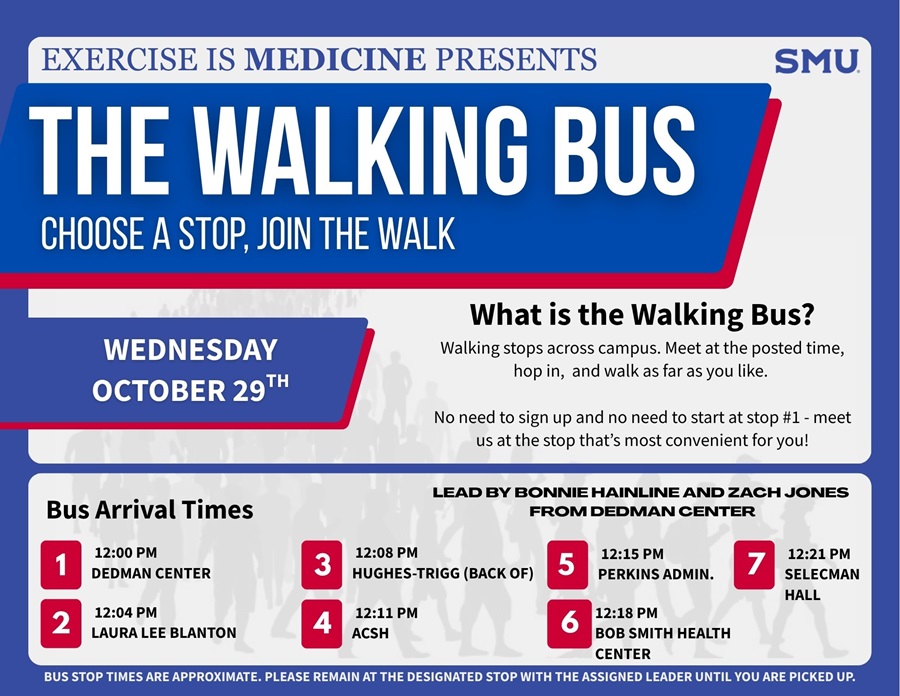 A flyer with following text: Exercise is Medicine Presents the Walking Bus Choose a Stop, Join the Walk Wednesday, October 29th – SMU What is the Walking Bus? Walking stops across campus. Meet at the posted time, hop in, and walk as far as you like. No need to sign up and no need to start at Stop #1 — meet us at the stop that's most convenient for you! Bus Arrival Times:  12:00 PM – Dedman Center 12:04 PM – Laura Lee Blanton (Led by Bonnie Hainline and Zach Jones from Dedman Center) 12:08 PM – Stop 3 12:11 PM – ACSH 12:15 PM – Stop 7: Hughes-Trigg (Back of) Perkins Admin 12:18 PM – Stop 4 12:21 PM – Selecman Hall / Bob Smith Health Center Bus stop times are approximate.