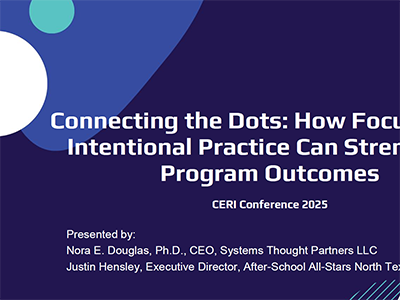 Consortium on Education Research and Improvement (CERI) 2025 Conference Presentation slides titled: Connecting the Dots: How Focusing on Intentional Practice Can Strengthen Program Outcomes. Presented by: Nora E. Douglas, Ph.D., CEO, Systems Thought Partners LLC Justin Hensley, Executive Director, After School All Stars North Texas.